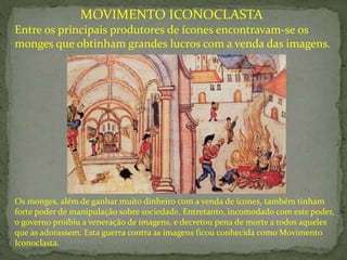 Os monges, além de ganhar muito dinheiro com a venda de ícones, também tinham
forte poder de manipulação sobre sociedade. Entretanto, incomodado com este poder,
o governo proibiu a veneração de imagens, e decretou pena de morte a todos aqueles
que as adorassem. Esta guerra contra as imagens ficou conhecida como Movimento
Iconoclasta.
MOVIMENTO ICONOCLASTA
Entre os principais produtores de ícones encontravam-se os
monges que obtinham grandes lucros com a venda das imagens.
 