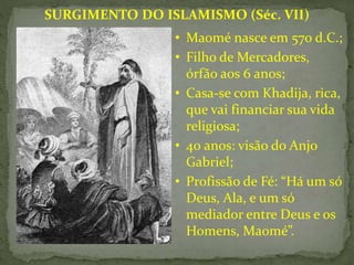 • Maomé nasce em 570 d.C.;
• Filho de Mercadores,
órfão aos 6 anos;
• Casa-se com Khadija, rica,
que vai financiar sua vida
religiosa;
• 40 anos: visão do Anjo
Gabriel;
• Profissão de Fé: “Há um só
Deus, Ala, e um só
mediador entre Deus e os
Homens, Maomé”.
SURGIMENTO DO ISLAMISMO (Séc. VII)
 