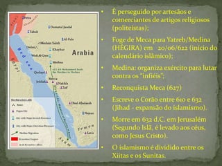 • É perseguido por artesãos e
comerciantes de artigos religiosos
(politeístas);
• Foge de Meca para Yatreb/Medina
(HÉGIRA) em 20/06/622 (início do
calendário islâmico);
• Medina: organiza exército para lutar
contra os “infiéis”;
• Reconquista Meca (627)
• Escreve o Corão entre 610 e 632
(Jihad - expansão do islamismo).
• Morre em 632 d.C. em Jerusalém
(Segundo Islã, é levado aos céus,
como Jesus Cristo).
• O islamismo é dividido entre os
Xiitas e os Sunitas.
 