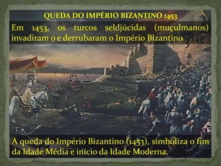 Em 1453, os turcos seldjúcidas (muçulmanos)
invadiram o e derrubaram o Império Bizantino.
QUEDA DO IMPÉRIO BIZANTINO 1453
A queda do Império Bizantino (1453), simboliza o fim
da Idade Média e início da Idade Moderna.
 