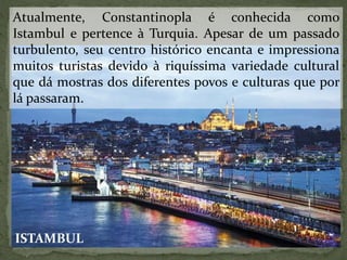 Atualmente, Constantinopla é conhecida como
Istambul e pertence à Turquia. Apesar de um passado
turbulento, seu centro histórico encanta e impressiona
muitos turistas devido à riquíssima variedade cultural
que dá mostras dos diferentes povos e culturas que por
lá passaram.
ISTAMBUL
 