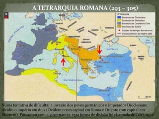 A TETRARQUIA ROMANA (293 – 305)
Numa tentativa de dificultar a invasão dos povos germânicos o imperador Dioclesiano
dividiu o império em dois (Ocidente com capital em Roma e Oriente com capital em
Bizâncio). Por contar com 4 governantes, essa forma de divisão foi chamada de Tetrarquia.
 