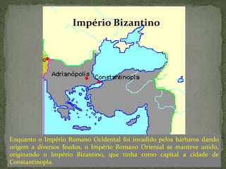 Enquanto o Império Romano Ocidental foi invadido pelos bárbaros dando
origem a diversos feudos, o Império Romano Oriental se manteve unido,
originando o Império Bizantino, que tinha como capital a cidade de
Constantinopla.
Império Bizantino
 