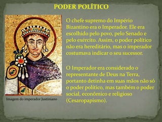 O Imperador era considerado o
representante de Deus na Terra,
portanto detinha em suas mãos não só
o poder político, mas também o poder
social, econômico e religioso
(Cesaropapismo).
PODER POLÍTICO
O chefe supremo do Império
Bizantino era o Imperador. Ele era
escolhido pelo povo, pelo Senado e
pelo exército. Assim, o poder político
não era hereditário, mas o imperador
costumava indicar o seu sucessor.
Imagem do imperador Justiniano
 