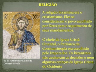 O chefe da Igreja Cristã
Oriental, o Patriarca de
Constantinopla era escolhido
pelo Imperador. Os bizantinos
não aceitavam as decisões e nem
algumas crenças da Igreja Cristã
do Ocidente
RELIGIÃO
A religião bizantina era o
cristianismo. Eles se
consideravam o povo escolhido
por Deus para o seguimento de
seus mandamentos.
Sé da Patriarcado Latino de
Constantinopla.
 