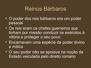 Reinos Bárbaros O poder dos reis bárbaros era um poder pessoal Os reis eram os chefes guerreiros que tinham por missão conduzir os exércitos à vitória e proteger o seu povo Encarnavam uma espécie de poder divino e mítico O seu poder não se apoiava na noção de Estado veiculada pelo direito romano 