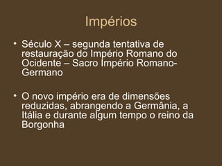 Impérios Século X – segunda tentativa de restauração do Império Romano do Ocidente – Sacro Império Romano-Germano O novo império era de dimensões reduzidas, abrangendo a Germânia, a Itália e durante algum tempo o reino da Borgonha 