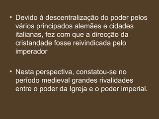 Devido à descentralização do poder pelos vários principados alemães e cidades italianas, fez com que a direcção da cristandade fosse reivindicada pelo imperador Nesta perspectiva, constatou-se no período medieval grandes rivalidades entre o poder da Igreja e o poder imperial.  