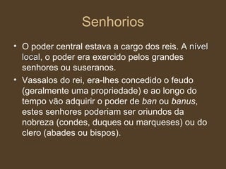 Senhorios O poder central estava a cargo dos reis. A  nível local , o poder era exercido pelos grandes senhores ou suseranos. Vassalos do rei, era-lhes concedido o feudo (geralmente uma propriedade) e ao longo do tempo vão adquirir o poder de  ban  ou  banus , estes senhores poderiam ser oriundos da nobreza (condes, duques ou marqueses) ou do clero (abades ou bispos). 