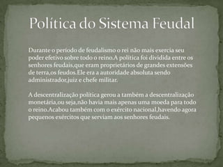 Durante o período de feudalismo o rei não mais exercia seu
poder efetivo sobre todo o reino.A política foi dividida entre os
senhores feudais,que eram proprietários de grandes extensões
de terra,os feudos.Ele era a autoridade absoluta sendo
administrador,juiz e chefe militar.
A descentralização política gerou a também a descentralização
monetária,ou seja,não havia mais apenas uma moeda para todo
o reino.Acabou também com o exército nacional,havendo agora
pequenos exércitos que serviam aos senhores feudais.

 