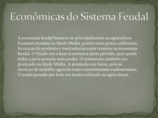 A economia feudal baseava-se principalmente na agricultura.
Existiam moedas na Idade Média, porém eram pouco utilizadas.
As trocas de produtos e mercadorias eram comuns na economia
feudal. O Feudo era a base econômica deste período, pois quem
tinha a terra possuía mais poder. O artesanato também era
praticado na Idade Média. A produção era baixa, pois as
técnicas de trabalho agrícola eram extremamente rudimentares.
O arado puxado por bois era muito utilizado na agricultura.

 