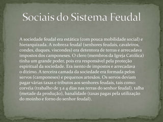 A sociedade feudal era estática (com pouca mobilidade social) e
hierarquizada. A nobreza feudal (senhores feudais, cavaleiros,
condes, duques, viscondes) era detentora de terras e arrecadava
impostos dos camponeses. O clero (membros da Igreja Católica)
tinha um grande poder, pois era responsável pela proteção
espiritual da sociedade. Era isento de impostos e arrecadava
o dízimo. A terceira camada da sociedade era formada pelos
servos (camponeses) e pequenos artesãos. Os servos deviam
pagar várias taxas e tributos aos senhores feudais, tais como:
corvéia (trabalho de 3 a 4 dias nas terras do senhor feudal), talha
(metade da produção), banalidade (taxas pagas pela utilização
do moinho e forno do senhor feudal).

 