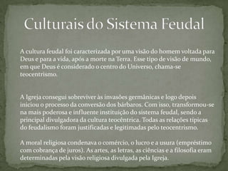 A cultura feudal foi caracterizada por uma visão do homem voltada para
Deus e para a vida, após a morte na Terra. Esse tipo de visão de mundo,
em que Deus é considerado o centro do Universo, chama-se
teocentrismo.

A Igreja consegui sobreviver às invasões germânicas e logo depois
iniciou o processo da conversão dos bárbaros. Com isso, transformou-se
na mais poderosa e influente instituição do sistema feudal, sendo a
principal divulgadora da cultura teocêntrica. Todas as relações típicas
do feudalismo foram justificadas e legitimadas pelo teocentrismo.
A moral religiosa condenava o comércio, o lucro e a usura (empréstimo
com cobrança de juros). As artes, as letras, as ciências e a filosofia eram
determinadas pela visão religiosa divulgada pela Igreja.

 