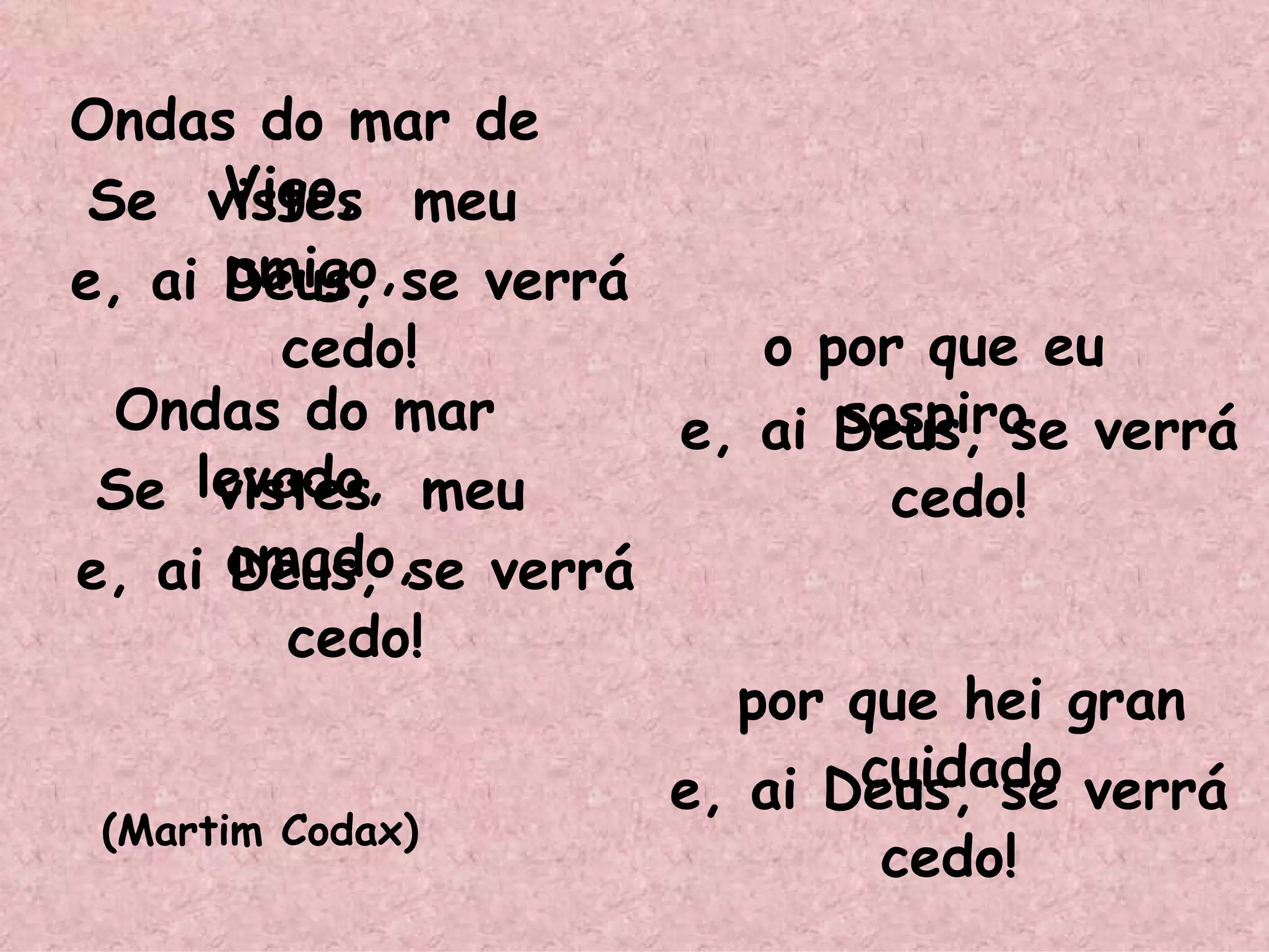 Ondas do mar de Vigo,  Se  vistes  meu  amigo, e, ai Deus, se verrá cedo! Ondas do mar levado,  Se  vistes  meu  amado, e, ai Deus, se verrá cedo! o por que eu sospiro e, ai Deus, se verrá cedo! por que hei gran cuidado e, ai Deus, se verrá cedo! (Martim Codax) ‏ 