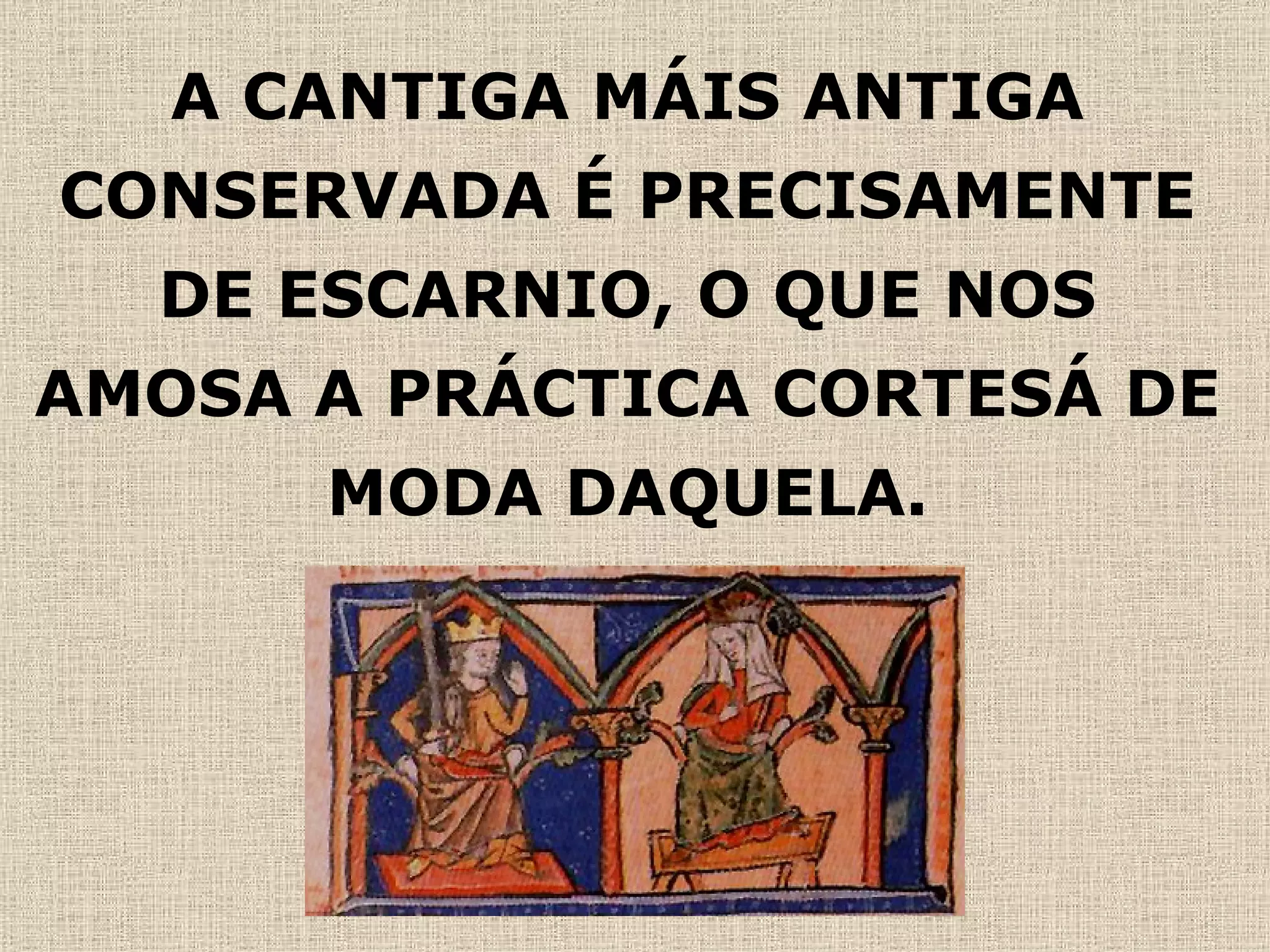 A CANTIGA MÁIS ANTIGA CONSERVADA É PRECISAMENTE DE ESCARNIO, O QUE NOS AMOSA A PRÁCTICA CORTESÁ DE MODA DAQUELA. 
