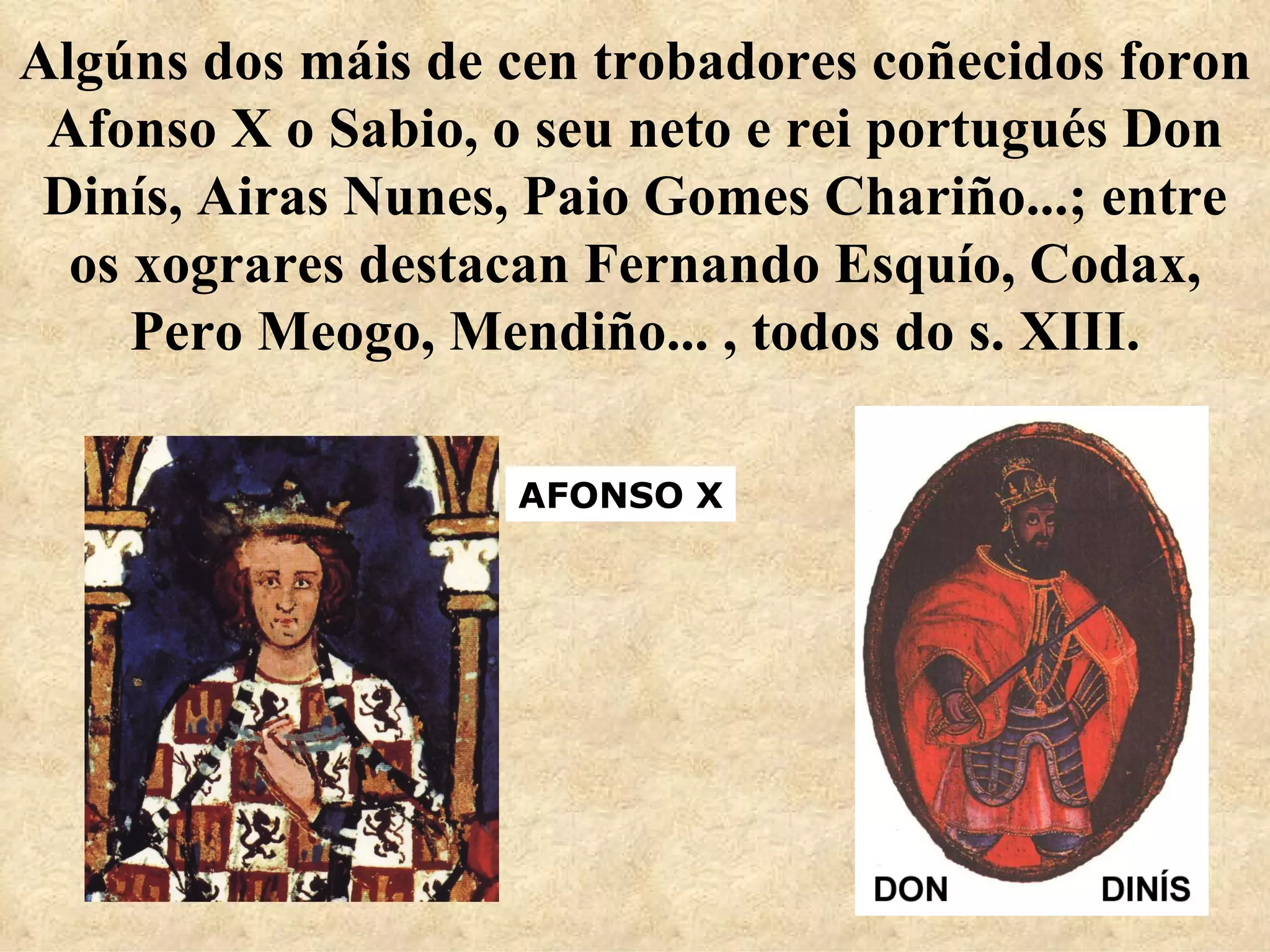 Algúns dos máis de cen trobadores coñecidos foron Afonso X o Sabio, o seu neto e rei portugués Don Dinís, Airas Nunes, Paio Gomes Chariño...; entre os xograres destacan Fernando Esquío, Codax, Pero Meogo, Mendiño... , todos do s. XIII. AFONSO X 