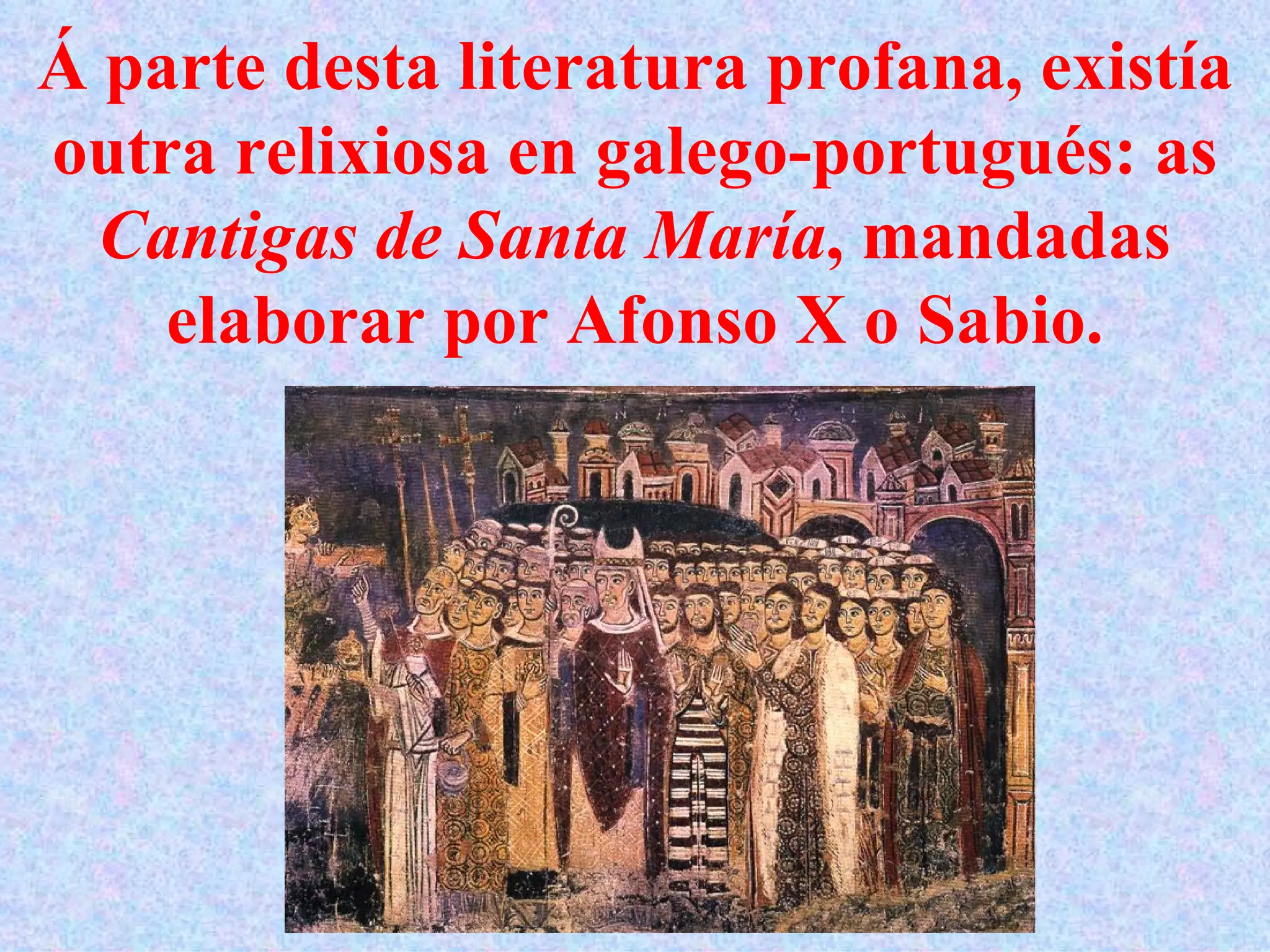 Á parte desta literatura profana, existía outra relixiosa en galego-portugués: as  Cantigas de Santa María , mandadas elaborar por Afonso X o Sabio. 