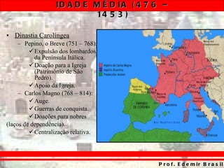 Dinastia Carolíngea Pepino, o Breve (751 – 768): Expulsão dos lombardos da Península Itálica. Doação para a Igreja (Patrimônio de São Pedro). Apoio da Igreja. Carlos Magno (768 – 814): Auge. Guerras de conquista. Doações para nobres  (laços de dependência). Centralização relativa. 