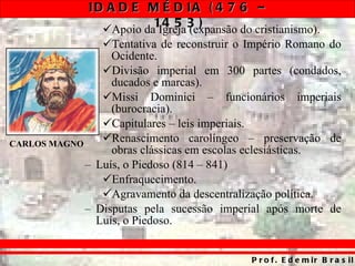 Apoio da Igreja (expansão do cristianismo). Tentativa de reconstruir o Império Romano do Ocidente. Divisão imperial em 300 partes (condados, ducados e marcas). Missi Dominici – funcionários imperiais (burocracia). Capitulares – leis imperiais. Renascimento carolíngeo – preservação de obras clássicas em escolas eclesiásticas. Luís, o Piedoso (814 – 841) Enfraquecimento. Agravamento da descentralização política. Disputas pela sucessão imperial após morte de Luís, o Piedoso. CARLOS MAGNO 