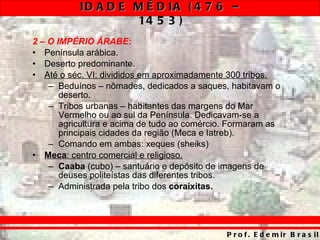 2 – O IMPÉRIO ÁRABE: Península arábica. Deserto predominante. Até o séc. VI: divididos em aproximadamente 300 tribos. Beduínos – nômades, dedicados a saques, habitavam o deserto. Tribos urbanas – habitantes das margens do Mar Vermelho ou ao sul da Península. Dedicavam-se a agricultura e acima de tudo ao comércio. Formaram as principais cidades da região (Meca e Iatreb). Comando em ambas: xeques (sheiks) Meca : centro comercial e religioso. Caaba  (cubo) – santuário e depósito de imagens de deuses politeístas das diferentes tribos. Administrada pela tribo dos  coraixitas. 