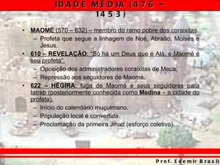 MAOMÉ  (570 – 632) – membro do ramo pobre dos coraixitas . Profeta que segue a linhagem de Noé, Abraão, Moisés e Jesus. 610 – REVELAÇÃO : “Só há um Deus que é Alá, e Maomé é seu profeta”. Oposição dos administradores coraixitas de Meca. Repressão aos seguidores de Maomé. 622 – HÉGIRA : fuga de Maomé e seus seguidores para Iatreb (posteriormente conhecida como  Medina  – a cidade do profeta). Início do calendário muçulmano. População local é convertida. Proclamação da primeira Jihad (esforço coletivo). 