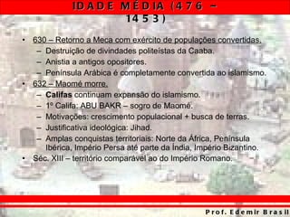 630 – Retorno a Meca com exército de populações convertidas. Destruição de divindades politeístas da Caaba. Anistia a antigos opositores. Península Arábica é completamente convertida ao islamismo. 632 – Maomé morre. Califas  continuam expansão do islamismo. 1º Califa: ABU BAKR – sogro de Maomé. Motivações: crescimento populacional + busca de terras. Justificativa ideológica: Jihad. Amplas conquistas territoriais: Norte da África, Península Ibérica, Império Persa até parte da Índia, Império Bizantino. Séc. XIII – território comparável ao do Império Romano . 