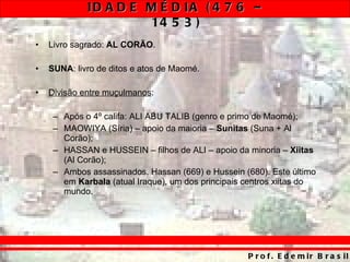 Livro sagrado:  AL CORÃO . SUNA : livro de ditos e atos de Maomé. Divisão entre muçulmanos : Após o 4º califa: ALI ABU TALIB (genro e primo de Maomé); MAOWIYA (Síria) – apoio da maioria –  Sunitas  (Suna + Al Corão); HASSAN e HUSSEIN – filhos de ALI – apoio da minoria –  Xiitas  (Al Corão); Ambos assassinados. Hassan (669) e Hussein (680). Este último em  Karbala  (atual Iraque), um dos principais centros xiitas do mundo. 