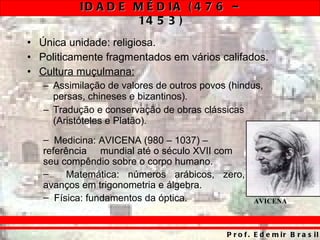 Única unidade: religiosa. Politicamente fragmentados em vários califados. Cultura muçulmana: Assimilação de valores de outros povos (hindus, persas, chineses e bizantinos). Tradução e conservação de obras clássicas (Aristóteles e Platão). Medicina: AVICENA (980 – 1037) – referência  mundial até o século XVII com seu compêndio sobre o corpo humano. Matemática: números arábicos, zero, avanços em trigonometria e álgebra. Física: fundamentos da óptica. AVICENA 