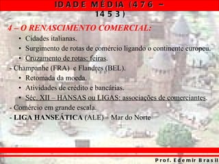 4 – O RENASCIMENTO COMERCIAL: Cidades italianas. Surgimento de rotas de comércio ligando o continente europeu. Cruzamento de rotas: feiras . - Champanhe (FRA)  e Flandres (BEL). Retomada da moeda. Atividades de crédito e bancárias. Séc. XII – HANSAS ou LIGAS: associações de comerciantes . - Comércio em grande escala. -  LIGA HANSEÁTICA  (ALE) – Mar do Norte 