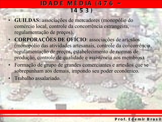 GUILDAS : associações de mercadores (monopólio do comércio local, controle da concorrência estrangeira, regulamentação de preços). CORPORAÇÕES DE OFÍCIO : associações de artesãos (monopólio das atividades artesanais, controle da concorrência, regulamentação de preços, estabelecimento de normas de produção, controle de qualidade e assistência aos membros). Formação de grupo de grandes comerciantes e artesãos que se sobrepunham aos demais, impondo seu poder econômico. Trabalho assalariado. 