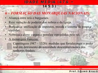 6 – FORMAÇÃO DAS MONARQUIAS NACIONAIS: Aliança entre reis e burgueses. Reis: redução de poderes dos nobres e da Igreja. Burguesia: unificação de impostos, moeda e sistema de pesos e medidas. Nobreza e clero: cargos e pensões concedidos pelo rei. A monarquia francesa: Capetíngeos (987 – 1328): medidas que fortaleceram o poder real em detrimento da autoridade descentralizadora dos senhores feudais. 