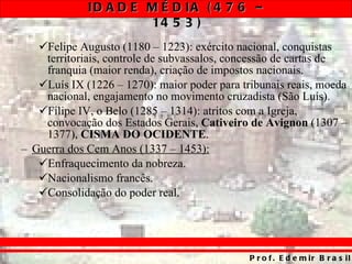 Felipe Augusto (1180 – 1223): exército nacional, conquistas territoriais, controle de subvassalos, concessão de cartas de franquia (maior renda), criação de impostos nacionais. Luís IX (1226 – 1270): maior poder para tribunais reais, moeda nacional, engajamento no movimento cruzadista (São Luís). Filipe IV, o Belo (1285 – 1314): atritos com a Igreja, convocação dos Estados Gerais,  Cativeiro de Avignon  (1307 – 1377),  CISMA DO OCIDENTE . Guerra dos Cem Anos (1337 – 1453): Enfraquecimento da nobreza. Nacionalismo francês. Consolidação do poder real. 