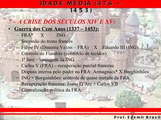 7 – A CRISE DOS SÉCULOS XIV E XV: Guerra dos Cem Anos (1337 – 1453): FRA* X ING Sucessão do trono francês Filipe IV (Dinastia Valois – FRA)   X  Eduardo III (ING) Controle de Flandres (comércio de tecidos) 1ª fase – vantagem da ING Carlos V (FRA) – recuperação parcial francesa Disputa interna pelo poder na FRA: Armagnacs* X Borghinhões ING + Borguinhões: controle de quase metade da FRA. Recuperação francesa: Joana D’Arc + Carlos VII Centralização política da FRA. 