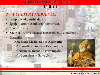 8 – A CULTURA MEDIEVAL: Simplicidade, rusticidade. Igreja – controle cultural (mosteiros). Teocentrismo. Séc XII – Universidades (renascimento comercial). Filosofia: Alta Idade Média:  Santo Agostinho . Filosofia Clássica + Cristianismo. Natureza humana é corrompida. Fé em Deus = Salvação 