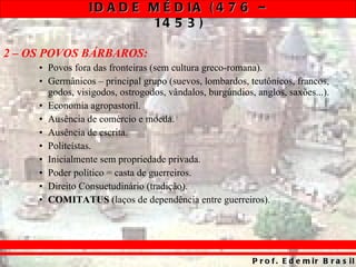 2 – OS POVOS BÁRBAROS: Povos fora das fronteiras (sem cultura greco-romana). Germânicos – principal grupo (suevos, lombardos, teutônicos, francos, godos, visigodos, ostrogodos, vândalos, burgúndios, anglos, saxões...). Economia agropastoril. Ausência de comércio e moeda. Ausência de escrita. Politeístas. Inicialmente sem propriedade privada. Poder político = casta de guerreiros. Direito Consuetudinário (tradição). COMITATUS  (laços de dependência entre guerreiros). 