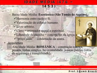 Baixa Idade Média:  Escolástica   (São Tomás de Aquino). Harmonia entre razão e fé. Valorização do esforço humano. Livre arbítrio. Clero = orientador moral e espiritual. Liberdade de escolha = concepções da Igreja. “ preço justo” – condenação da usura. Arquitetura Alta Idade Média:  ROMÂNICA  – construção maciça, pesada, linhas simples, horizontalidade, poucas janelas (idéia de segurança e tranqüilidade). 