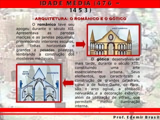 ARQUITETURA: O ROMÂNICO E O GÓTICO ARQUITETURA: O ROMÂNICO E O GÓTICO O  românico  teve seu apogeu durante o século XII. Apresentava as paredes maciças e as janelas pequenas, prevalecendo interiores escuros, com linhas horizontais e grandes e pesadas pilastras, lembrando a construção dos mosteiros medievais. O  gótico  desenvolveu-se mais tarde, durante o século XIII, constituindo uma arte essencialmente urbana. Seus elementos, que caracterizam a construção de grandes catedrais, como a de Notre-Dame, de Paris, são o arco ogival, a abóbada nervurada e a decoração exterior, além da utilização de vitrais, que permitem melhor iluminação interna. 