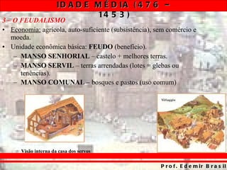3 – O FEUDALISMO Economia:  agrícola, auto-suficiente (subsistência), sem comércio e moeda. Unidade econômica básica:  FEUDO  (benefício). MANSO SENHORIAL  – castelo + melhores terras. MANSO SERVIL  – terras arrendadas (lotes = glebas ou tenências). MANSO COMUNAL  – bosques e pastos (uso comum) Visão interna da casa dos servos 
