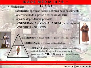 Sociedade:   Estamental  (posição social definida pelo nascimento). Poder vinculado à posse e extensão da terra. Laços de dependência pessoal: SUSERANIA  e  VASSALAGEM  (entre nobres); SENHOR e SERVOS. CLERO :  terra + poder político + poder ideológico (salvação) NOBREZA :  terra + poder político (defesa) SERVOS :  obrigações (corvéia, talha, banalidades, tostão de Pedro, dízimo, mão-morta, capitação, formariage...) e  VILÕES :  quase servos, porém com menos obrigações 