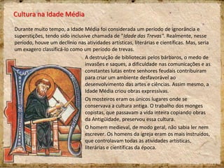 Cultura na Idade Média
Durante muito tempo, a Idade Média foi considerada um período de ignorância e
superstições, tendo sido inclusive chamada de "Idade das Trevas". Realmente, nesse
período, houve um declínio nas atividades artísticas, literárias e científicas. Mas, seria
um exagero classificá-lo como um período de trevas.
A destruição de bibliotecas pelos bárbaros, o medo de
invasões e saques, a dificuldade nas comunicações e as
constantes lutas entre senhores feudais contribuíram
para criar um ambiente desfavorável ao
desenvolvimento das artes e ciências. Assim mesmo, a
Idade Média criou obras expressivas.
Os mosteiros eram os únicos lugares onde se
conservava a cultura antiga. O trabalho dos monges
copistas, que passavam a vida inteira copiando obras
da Antigüidade, preservou essa cultura.
O homem medieval, de modo geral, não sabia ler nem
escrever. Os homens da igreja eram os mais instruídos,
que controlavam todas as atividades artísticas,
literárias e científicas da época.
 