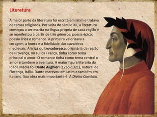 Literatura
A maior parte da literatura foi escrita em latim e tratava
de temas religiosos. Por volta do século XII, a literatura
começou a ser escrita na língua própria de cada região e
se manifestou a partir de três gêneros: poesia épica,
poesia lírica e romance. A primeira valorizava a
coragem, a honra e a fidelidade dos cavaleiros
medievais. A lírica ou trovadoresca, originária da região
de Provença, no sul da França, tinha como tema
principal o amor. O romance tinha como tema central o
amor e também a aventura. A maior figura literária da
Idade Média foi Dante Alighieri (1265-1321), natural de
Florença, Itália. Dante escreveu em latim e também em
italiano. Sua obra mais importante é A Divina Comédia.
 