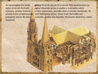 As construções em estilo gótico (final do século XII e século XIII) caracterizam-se
pelos arcos em formato ogival (diversos arcos cruzados e colocados sobre
colunas), janelas maiores e mais numerosas, paredes altas e interior iluminado. As
janelas eram ornamentadas com belíssimos vitrais. Estes eram formados por
pequenas placas de vidro colorido, unidas por chumbo, formando desenhos, como
mosaicos.
 