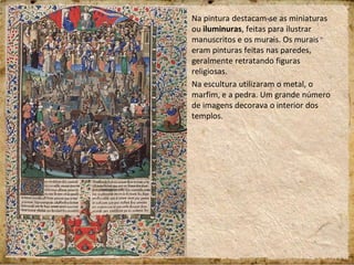 Na pintura destacam-se as miniaturas
ou iluminuras, feitas para ilustrar
manuscritos e os murais. Os murais
eram pinturas feitas nas paredes,
geralmente retratando figuras
religiosas.
Na escultura utilizaram o metal, o
marfim, e a pedra. Um grande número
de imagens decorava o interior dos
templos.
 