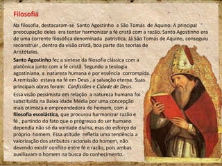 Filosofia
Na filosofia, destacaram-se Santo Agostinho e São Tomás de Aquino. A principal
preocupação deles era tentar harmonizar a fé cristã com a razão. Santo Agostinho era
de uma corrente filosófica denominada patrística. Já São Tomás de Aquino, conseguiu
reconstruir , dentro da visão cristã, boa parte das teorias de
Aristóteles.
Santo Agostinho fez a síntese da filosofia clássica com a
platônica junto com a fé cristã. Segundo a teologia
agostiniana, a natureza humana é por essência corrompida.
A remissão estava na fé em Deus , a salvação eterna. Suas
principais obras foram: Confissões e Cidade de Deus.
Essa visão pessimista em relação a natureza humana foi
substituída na Baixa Idade Média por uma concepção
mais otimista e empreendedora do homem, com a
filosofia escolástica, que procurou harmonizar razão e
fé , partindo do fato que o progresso do ser humano
dependia não só da vontade divina, mas do esforço do
próprio homem. Essa atitude refletia uma tendência a
valorização dos atributos racionais do homem, não
devendo existir conflito entre fé e razão, pois ambas
auxiliavam o homem na busca do conhecimento.
 
