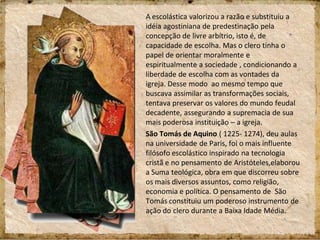 A escolástica valorizou a razão e substituiu a
idéia agostiniana de predestinação pela
concepção de livre arbítrio, isto é, de
capacidade de escolha. Mas o clero tinha o
papel de orientar moralmente e
espiritualmente a sociedade , condicionando a
liberdade de escolha com as vontades da
igreja. Desse modo ao mesmo tempo que
buscava assimilar as transformações sociais,
tentava preservar os valores do mundo feudal
decadente, assegurando a supremacia de sua
mais poderosa instituição – a igreja.
São Tomás de Aquino ( 1225- 1274), deu aulas
na universidade de Paris, foi o mais influente
filósofo escolástico inspirado na tecnologia
cristã e no pensamento de Aristóteles,elaborou
a Suma teológica, obra em que discorreu sobre
os mais diversos assuntos, como religião,
economia e política. O pensamento de São
Tomás constituiu um poderoso instrumento de
ação do clero durante a Baixa Idade Média.
 