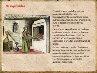 Os alquimistas
Em vários lugares da Europa, os
alquimistas trabalhavam
incansavelmente, procurando, entre
outras coisas, transformar chumbo em
ouro e descobrir o elixir da vida
eterna.
Faziam suas experiências escondidos
em torres e subterrâneos, pois eram
considerados bruxos e, como tal,
corriam sérios riscos de serem
apanhados e levados a um tribunal da
Igreja.
Do seu paciente trabalho ficou uma
herança importante para a ciência: os
alquimistas descobriram muitos
elementos químicos e ligas metálicas.
Eles foram os precursores dos
químicos modernos.
 