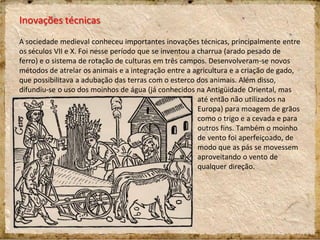 Inovações técnicas
A sociedade medieval conheceu importantes inovações técnicas, principalmente entre
os séculos VII e X. Foi nesse período que se inventou a charrua (arado pesado de
ferro) e o sistema de rotação de culturas em três campos. Desenvolveram-se novos
métodos de atrelar os animais e a integração entre a agricultura e a criação de gado,
que possibilitava a adubação das terras com o esterco dos animais. Além disso,
difundiu-se o uso dos moinhos de água (já conhecidos na Antigüidade Oriental, mas
até então não utilizados na
Europa) para moagem de grãos
como o trigo e a cevada e para
outros fins. Também o moinho
de vento foi aperfeiçoado, de
modo que as pás se movessem
aproveitando o vento de
qualquer direção.
 