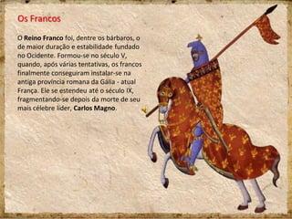 Os Francos
O Reino Franco foi, dentre os bárbaros, o
de maior duração e estabilidade fundado
no Ocidente. Formou-se no século V,
quando, após várias tentativas, os francos
finalmente conseguiram instalar-se na
antiga província romana da Gália - atual
França. Ele se estendeu até o século IX,
fragmentando-se depois da morte de seu
mais célebre líder, Carlos Magno.
 
