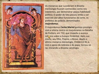 Os monarcas que sucederam a dinastia
merovíngia ficaram conhecidos como reis
indolentes, por demonstrar pouca habilidade
política. O poder de fato passou então a ser
exercido por altos funcionários da corte, os
prefeitos do palácio, denominados
majordomus.
O majordomus Carlos Martel ganhou prestígio
com a vitória contra os muçulmanos na Batalha
de Poitiers, em 732, que impediu o avanço
islâmico sobre a Europa Ocidental. Após sua
morte, seu filho, Pepino, o Breve, depôs o
último monarca merovíngio, Childerico III, e,
com o apoio da nobreza e do papa, tornou-se
rei, iniciando a dinastia carolíngia.
 