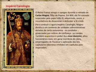 Império Carolíngio
O Reino Franco atingiu o apogeu durante o reinado de
Carlos Magno, filho de Pepino. Em 800, ele foi coroado
imperador pelo papa Leão III, adquirindo, assim, a
incumbência de disseminar e defender a fé cristã.
Para conduzir o agora Império Carolíngio, Magno
dividiu-o em centenas de unidades administrativas
dotadas de certa autonomia - os condados -,
governadas por nobres de confiança - os condes.
Também aumentou o poder dos missi dominici, altos
funcionários reais, em geral membros do clero,
encarregados de fiscalizar a aplicação das leis
capitulares (decretos emitidos em capítulos pelo
imperador).
 